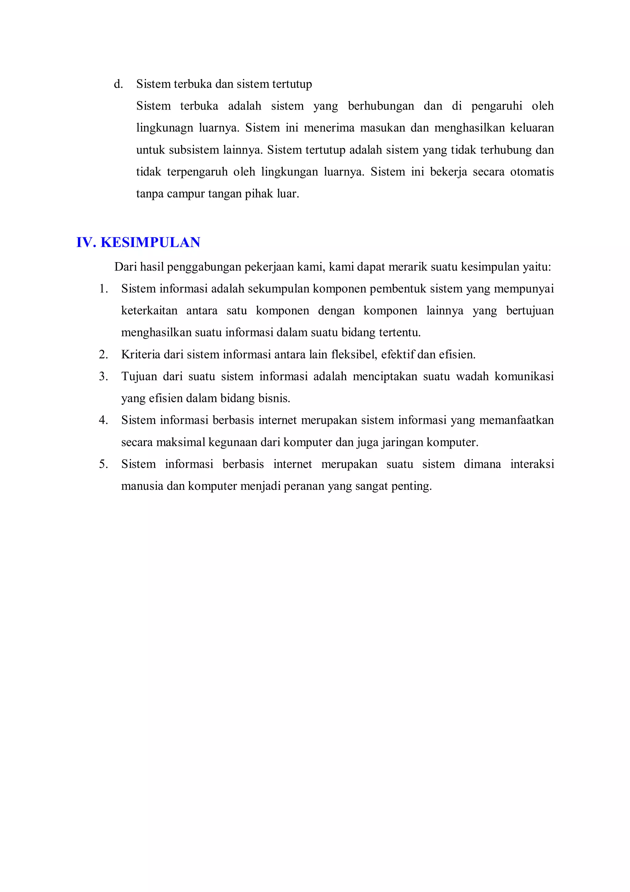 d. Sistem terbuka dan sistem tertutup
Sistem terbuka adalah sistem yang berhubungan dan di pengaruhi oleh
lingkunagn luarnya. Sistem ini menerima masukan dan menghasilkan keluaran
untuk subsistem lainnya. Sistem tertutup adalah sistem yang tidak terhubung dan
tidak terpengaruh oleh lingkungan luarnya. Sistem ini bekerja secara otomatis
tanpa campur tangan pihak luar.
IV. KESIMPULAN
Dari hasil penggabungan pekerjaan kami, kami dapat merarik suatu kesimpulan yaitu:
1. Sistem informasi adalah sekumpulan komponen pembentuk sistem yang mempunyai
keterkaitan antara satu komponen dengan komponen lainnya yang bertujuan
menghasilkan suatu informasi dalam suatu bidang tertentu.
2. Kriteria dari sistem informasi antara lain fleksibel, efektif dan efisien.
3. Tujuan dari suatu sistem informasi adalah menciptakan suatu wadah komunikasi
yang efisien dalam bidang bisnis.
4. Sistem informasi berbasis internet merupakan sistem informasi yang memanfaatkan
secara maksimal kegunaan dari komputer dan juga jaringan komputer.
5. Sistem informasi berbasis internet merupakan suatu sistem dimana interaksi
manusia dan komputer menjadi peranan yang sangat penting.
 