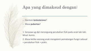 Apa yang dimaksud dengan:
– Hormon testosterone?
– Masa pubertas?
1. Senyawa yg dpt merangsang perubahan fisik pada anak laki-laki.
Misal: kumis.
2. Masa ketika seorang anak mengalami pematangan fungsi seksual
+ perubahan fisik + psikis.
 
