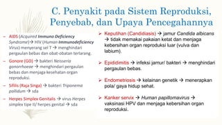C. Penyakit pada Sistem Reproduksi,
Penyebab, dan Upaya Pencegahannya
– AIDS (Acquired Immuno Deficiency
Syndrome) HIV (Human Immunodeficiency
Virus) menyerang sel T  menghindari
pergaulan bebas dan obat-obatan terlarang.
– Gonore (GO)  bakteri Neisseria
gonorrhoeae  menghindari pergaulan
bebas dan menjaga kesehatan organ
reproduksi.
– Sifilis (Raja Singa)  bakteri Triponema
pallidum  sda
– Herpes Simplex Genitalis  virus Herpes
simplex tipe II/ herpes genital  sda
 Keputihan (Candidiasis)  jamur Candida albicans
 tidak memakai pakaian ketat dan menjaga
kebersihan organ reproduksi luar (vulva dan
labium).
 Epididimitis  infeksi jamur/ bakteri  menghindari
pergaulan bebas.
 Endometriosis  kelainan genetik  menerapkan
pola/ gaya hidup sehat.
 Kanker servix  Human papillomavirus 
vaksinasi HPV dan menjaga kebersihan organ
reproduksi.
 