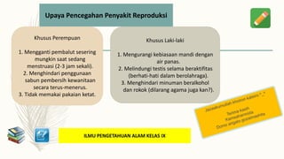 ILMU PENGETAHUAN ALAM KELAS IX
Upaya Pencegahan Penyakit Reproduksi
Khusus Perempuan
1. Mengganti pembalut sesering
mungkin saat sedang
menstruasi (2-3 jam sekali).
2. Menghindari penggunaan
sabun pembersih kewanitaan
secara terus-menerus.
3. Tidak memakai pakaian ketat.
Khusus Laki-laki
1. Mengurangi kebiasaan mandi dengan
air panas.
2. Melindungi testis selama beraktifitas
(berhati-hati dalam berolahraga).
3. Menghindari minuman beralkohol
dan rokok (dilarang agama juga kan?).
 