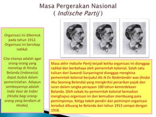 Organisasi ini dibentuk
pada tahun 1912.
Organisasi ini bersikap
radikal.
Cita-citanya adalah agar
orang-orang yang
menetap di Hindia
Belanda (Indonesia)
dapat duduk dalam
pemerintahan. Adapun
semboyannya adalah
Indie Voor de Indier
(Hindia bagi orang-
orang yang berdiam di
Hindia).
Masa akhir Indische Partij terjadi ketika organisasi ini dianggap
radikal dan berbahaya oleh pemerintah kolonial. Salah satu
tulisan dari Suwardi Suryaningrat dianggap menghina
pemerintah kolonial berjudul Als Ik En Nederlander was (Andai
Aku Seorang Belanda) yang mengkritisi penarikan pajak dan
iuran dalam rangka perayaan 100 tahun kemerdekaan
Belanda. Oleh sebab itu pemerintah kolonial kemudian
menghapus organisasi ini dan kemudian membuang para
pemimpinnya. Ketiga tokoh pendiri dan pemimpin organisasi
tersebut dibuang ke Belanda dari tahun 1913 sampai dengan
1918.
 