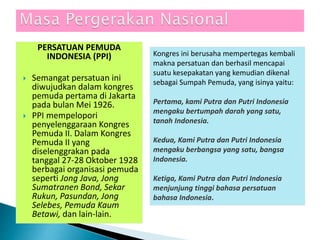 PERSATUAN PEMUDA
INDONESIA (PPI)
 Semangat persatuan ini
diwujudkan dalam kongres
pemuda pertama di Jakarta
pada bulan Mei 1926.
 PPI mempelopori
penyelenggaraan Kongres
Pemuda II. Dalam Kongres
Pemuda II yang
diselenggrakan pada
tanggal 27-28 Oktober 1928
berbagai organisasi pemuda
seperti Jong Java, Jong
Sumatranen Bond, Sekar
Rukun, Pasundan, Jong
Selebes, Pemuda Kaum
Betawi, dan lain-lain.
Kongres ini berusaha mempertegas kembali
makna persatuan dan berhasil mencapai
suatu kesepakatan yang kemudian dikenal
sebagai Sumpah Pemuda, yang isinya yaitu:
Pertama, kami Putra dan Putri Indonesia
mengaku bertumpah darah yang satu,
tanah Indonesia.
Kedua, Kami Putra dan Putri Indonesia
mengaku berbangsa yang satu, bangsa
Indonesia.
Ketiga, Kami Putra dan Putri Indonesia
menjunjung tinggi bahasa persatuan
bahasa Indonesia.
 
