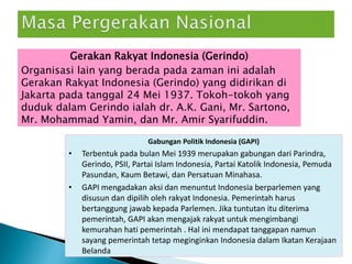 Gerakan Rakyat Indonesia (Gerindo)
Organisasi lain yang berada pada zaman ini adalah
Gerakan Rakyat Indonesia (Gerindo) yang didirikan di
Jakarta pada tanggal 24 Mei 1937. Tokoh-tokoh yang
duduk dalam Gerindo ialah dr. A.K. Gani, Mr. Sartono,
Mr. Mohammad Yamin, dan Mr. Amir Syarifuddin.
Gabungan Politik Indonesia (GAPI)
• Terbentuk pada bulan Mei 1939 merupakan gabungan dari Parindra,
Gerindo, PSII, Partai Islam Indonesia, Partai Katolik Indonesia, Pemuda
Pasundan, Kaum Betawi, dan Persatuan Minahasa.
• GAPI mengadakan aksi dan menuntut Indonesia berparlemen yang
disusun dan dipilih oleh rakyat Indonesia. Pemerintah harus
bertanggung jawab kepada Parlemen. Jika tuntutan itu diterima
pemerintah, GAPI akan mengajak rakyat untuk mengimbangi
kemurahan hati pemerintah . Hal ini mendapat tanggapan namun
sayang pemerintah tetap meginginkan Indonesia dalam Ikatan Kerajaan
Belanda
 
