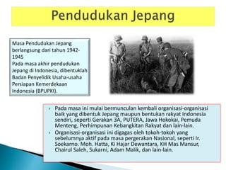  Pada masa ini mulai bermunculan kembali organisasi-organisasi
baik yang dibentuk Jepang maupun bentukan rakyat Indonesia
sendiri, seperti Gerakan 3A, PUTERA, Jawa Hokokai, Pemuda
Menteng, Perhimpunan Kebangkitan Rakyat dan lain-lain.
 Organisasi-organisasi ini digagas oleh tokoh-tokoh yang
sebelumnya aktif pada masa pergerakan Nasional, seperti Ir.
Soekarno. Moh. Hatta, Ki Hajar Dewantara, KH Mas Mansur,
Chairul Saleh, Sukarni, Adam Malik, dan lain-lain.
Masa Pendudukan Jepang
berlangsung dari tahun 1942-
1945
Pada masa akhir pendudukan
Jepang di Indonesia, dibentuklah
Badan Penyelidik Usaha-usaha
Persiapan Kemerdekaan
Indonesia (BPUPKI).
 