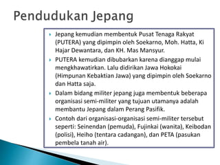  Jepang kemudian membentuk Pusat Tenaga Rakyat
(PUTERA) yang dipimpin oleh Soekarno, Moh. Hatta, Ki
Hajar Dewantara, dan KH. Mas Mansyur.
 PUTERA kemudian dibubarkan karena dianggap mulai
mengkhawatirkan. Lalu didirikan Jawa Hokokai
(Himpunan Kebaktian Jawa) yang dipimpin oleh Soekarno
dan Hatta saja.
 Dalam bidang militer jepang juga membentuk beberapa
organisasi semi-militer yang tujuan utamanya adalah
membantu Jepang dalam Perang Pasifik.
 Contoh dari organisasi-organisasi semi-militer tersebut
seperti: Seinendan (pemuda), Fujinkai (wanita), Keibodan
(polisi), Heiho (tentara cadangan), dan PETA (pasukan
pembela tanah air).
 