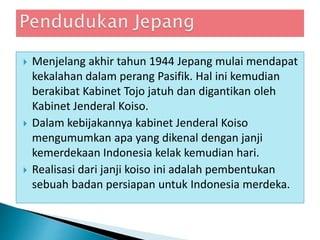  Menjelang akhir tahun 1944 Jepang mulai mendapat
kekalahan dalam perang Pasifik. Hal ini kemudian
berakibat Kabinet Tojo jatuh dan digantikan oleh
Kabinet Jenderal Koiso.
 Dalam kebijakannya kabinet Jenderal Koiso
mengumumkan apa yang dikenal dengan janji
kemerdekaan Indonesia kelak kemudian hari.
 Realisasi dari janji koiso ini adalah pembentukan
sebuah badan persiapan untuk Indonesia merdeka.
 