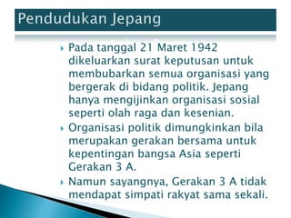  Pada tanggal 21 Maret 1942
dikeluarkan surat keputusan untuk
membubarkan semua organisasi yang
bergerak di bidang politik. Jepang
hanya mengijinkan organisasi sosial
seperti olah raga dan kesenian.
 Organisasi politik dimungkinkan bila
merupakan gerakan bersama untuk
kepentingan bangsa Asia seperti
Gerakan 3 A.
 Namun sayangnya, Gerakan 3 A tidak
mendapat simpati rakyat sama sekali.
 
