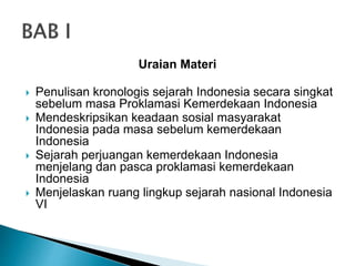 Uraian Materi
 Penulisan kronologis sejarah Indonesia secara singkat
sebelum masa Proklamasi Kemerdekaan Indonesia
 Mendeskripsikan keadaan sosial masyarakat
Indonesia pada masa sebelum kemerdekaan
Indonesia
 Sejarah perjuangan kemerdekaan Indonesia
menjelang dan pasca proklamasi kemerdekaan
Indonesia
 Menjelaskan ruang lingkup sejarah nasional Indonesia
VI
 