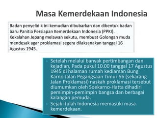  Setelah melalui banyak pertimbangan dan
kejadian, Pada pukul 10.00 tanggal 17 Agustus
1945 di halaman rumah kediaman Bung
Karno Jalan Pegangsaan Timur 56 (sekarang
Jalan Proklamasi) naskah proklamasi tersebut
diumumkan oleh Soekarno-Hatta dihadiri
pemimpin-pemimpin bangsa dan berbagai
kalangan pemuda.
 Sejak itulah Indonesia memasuki masa
kemerdekaan.
Badan penyelidik ini kemudian dibubarkan dan dibentuk badan
baru Panitia Persiapan Kemerdekaan Indonesia (PPKI).
Kekalahan Jepang melawan sekutu, membuat Golongan muda
mendesak agar proklamasi segera dilaksanakan tanggal 16
Agustus 1945.
 