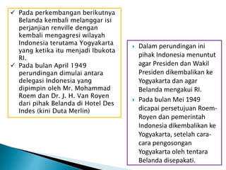  Dalam perundingan ini
pihak Indonesia menuntut
agar Presiden dan Wakil
Presiden dikembalikan ke
Yogyakarta dan agar
Belanda mengakui RI.
 Pada bulan Mei 1949
dicapai persetujuan Roem-
Royen dan pemerintah
Indonesia dikembalikan ke
Yogyakarta, setelah cara-
cara pengosongan
Yogyakarta oleh tentara
Belanda disepakati.
 Pada perkembangan berikutnya
Belanda kembali melanggar isi
perjanjian renville dengan
kembali mengagresi wilayah
Indonesia terutama Yogyakarta
yang ketika itu menjadi Ibukota
RI.
 Pada bulan April 1949
perundingan dimulai antara
delegasi Indonesia yang
dipimpin oleh Mr. Mohammad
Roem dan Dr. J. H. Van Royen
dari pihak Belanda di Hotel Des
Indes (kini Duta Merlin)
 
