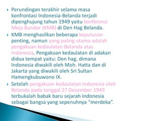  Perundingan terakhir selama masa
konfrontasi Indonesia-Belanda terjadi
dipenghujung tahun 1949 yaitu konferensi
Meja Bundar (KMB) di Den Hag Belanda.
 KMB menghasilkan beberapa keputusan
penting, namun yang paling utama adalah
pengakuan kedaulatan Belanda atas
Indonesia. Pengakuan kedaulatan di adakan
didua tempat yaitu: Den hag, dimana
Indonesia diwakili oleh Moh. Hatta dan di
Jakarta yang diwakili oleh Sri Sultan
Hamengkubuwono IX.
 Setelah pengakuan kedaulatan Indonesia oleh
Belanda pada tanggal 27 Desember 1949
terbukalah babak baru sejarah Indonesia
sebagai bangsa yang sepenuhnya “merdeka”.
 
