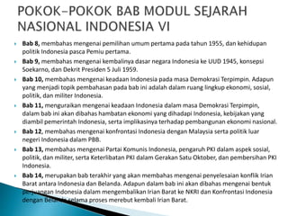  Bab 8, membahas mengenai pemilihan umum pertama pada tahun 1955, dan kehidupan
politik Indonesia pasca Pemiu pertama.
 Bab 9, membahas mengenai kembalinya dasar negara Indonesia ke UUD 1945, konsepsi
Soekarno, dan Dekrit Presiden 5 Juli 1959.
 Bab 10, membahas mengenai keadaan Indonesia pada masa Demokrasi Terpimpin. Adapun
yang menjadi topik pembahasan pada bab ini adalah dalam ruang lingkup ekonomi, sosial,
politik, dan militer Indonesia.
 Bab 11, menguraikan mengenai keadaan Indonesia dalam masa Demokrasi Terpimpin,
dalam bab ini akan dibahas hambatan ekonomi yang dihadapi Indonesia, kebijakan yang
diambil pemerintah Indonesia, serta implikasinya terhadap pembangunan ekonomi nasional.
 Bab 12, membahas mengenai konfrontasi Indonesia dengan Malaysia serta politik luar
negeri Indonesia dalam PBB.
 Bab 13, membahas mengenai Partai Komunis Indonesia, pengaruh PKI dalam aspek sosial,
politik, dan militer, serta Keterlibatan PKI dalam Gerakan Satu Oktober, dan pembersihan PKI
Indonesia.
 Bab 14, merupakan bab terakhir yang akan membahas mengenai penyelesaian konflik Irian
Barat antara Indonesia dan Belanda. Adapun dalam bab ini akan dibahas mengenai bentuk
perjuangan Indonesia dalam mengembalikan Irian Barat ke NKRI dan Konfrontasi Indonesia
dengan Belanda selama proses merebut kembali Irian Barat.
 