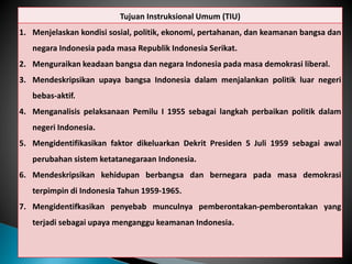 Tujuan Instruksional Umum (TIU)
1. Menjelaskan kondisi sosial, politik, ekonomi, pertahanan, dan keamanan bangsa dan
negara Indonesia pada masa Republik Indonesia Serikat.
2. Menguraikan keadaan bangsa dan negara Indonesia pada masa demokrasi liberal.
3. Mendeskripsikan upaya bangsa Indonesia dalam menjalankan politik luar negeri
bebas-aktif.
4. Menganalisis pelaksanaan Pemilu I 1955 sebagai langkah perbaikan politik dalam
negeri Indonesia.
5. Mengidentifikasikan faktor dikeluarkan Dekrit Presiden 5 Juli 1959 sebagai awal
perubahan sistem ketatanegaraan Indonesia.
6. Mendeskripsikan kehidupan berbangsa dan bernegara pada masa demokrasi
terpimpin di Indonesia Tahun 1959-1965.
7. Mengidentifkasikan penyebab munculnya pemberontakan-pemberontakan yang
terjadi sebagai upaya menganggu keamanan Indonesia.
 