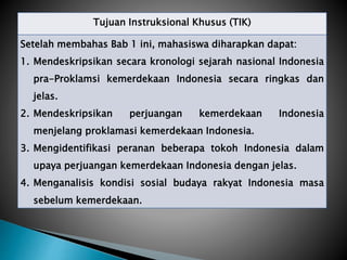 Tujuan Instruksional Khusus (TIK)
Setelah membahas Bab 1 ini, mahasiswa diharapkan dapat:
1. Mendeskripsikan secara kronologi sejarah nasional Indonesia
pra-Proklamsi kemerdekaan Indonesia secara ringkas dan
jelas.
2. Mendeskripsikan perjuangan kemerdekaan Indonesia
menjelang proklamasi kemerdekaan Indonesia.
3. Mengidentifikasi peranan beberapa tokoh Indonesia dalam
upaya perjuangan kemerdekaan Indonesia dengan jelas.
4. Menganalisis kondisi sosial budaya rakyat Indonesia masa
sebelum kemerdekaan.
 