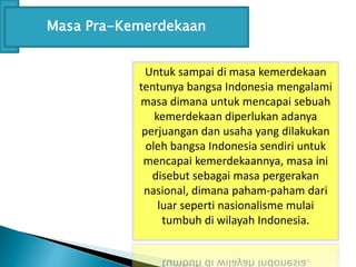 Untuk sampai di masa kemerdekaan
tentunya bangsa Indonesia mengalami
masa dimana untuk mencapai sebuah
kemerdekaan diperlukan adanya
perjuangan dan usaha yang dilakukan
oleh bangsa Indonesia sendiri untuk
mencapai kemerdekaannya, masa ini
disebut sebagai masa pergerakan
nasional, dimana paham-paham dari
luar seperti nasionalisme mulai
tumbuh di wilayah Indonesia.
Masa Pra-Kemerdekaan
 