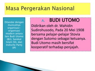 A. BUDI UTOMO
Didirikan oleh dr. Wahidin
Sudirohusodo, Pada 20 Mei 1908
bersama pelajar-pelajar Stovia
dengan Sutomo sebagai ketuanya.
Budi Utomo masih bersifat
kooperatif terhadap penjajah.
Ditandai dengan
munculnya
organisasi-
organisasi
modern antara
lain Budi Utomo
(BU), Sarekat
Islam (SI), dan
Indische Partij
(IP)
 