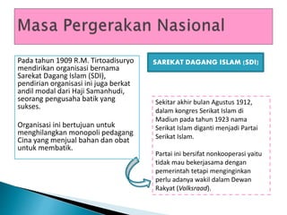 Pada tahun 1909 R.M. Tirtoadisuryo
mendirikan organisasi bernama
Sarekat Dagang Islam (SDI),
pendirian organisasi ini juga berkat
andil modal dari Haji Samanhudi,
seorang pengusaha batik yang
sukses.
Organisasi ini bertujuan untuk
menghilangkan monopoli pedagang
Cina yang menjual bahan dan obat
untuk membatik.
Sekitar akhir bulan Agustus 1912,
dalam kongres Serikat Islam di
Madiun pada tahun 1923 nama
Serikat Islam diganti menjadi Partai
Serikat Islam.
Partai ini bersifat nonkooperasi yaitu
tidak mau bekerjasama dengan
pemerintah tetapi menginginkan
perlu adanya wakil dalam Dewan
Rakyat (Volksraad).
SAREKAT DAGANG ISLAM (SDI)
 