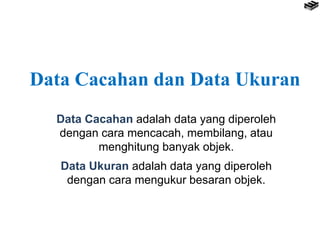 Data Cacahan dan Data Ukuran
Data Cacahan adalah data yang diperoleh
dengan cara mencacah, membilang, atau
menghitung banyak objek.
Data Ukuran adalah data yang diperoleh
dengan cara mengukur besaran objek.
 