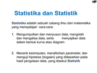 Statistika dan Statistik
Statistika adalah sebuah cabang ilmu dari matematika
yang mempelajari cara-cara:
1. Mengumpulkan dan menyusun data, mengolah
dan mengalisa data, serta menyajikan data
dalam bentuk kurva atau diagram
2. Menarik kesimpulan, menafsirkan parameter, dan
menguji hipotesa (dugaan) yang didasarkan pada
hasil pengolaan data, yang disebut Statistik
 