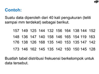 Contoh:
Suatu data diperoleh dari 40 kali pengukuran (teliti
sampai mm terdekat) sebagai berikut.
157 149 125 144 132 156 164 138 144 152
148 136 147 140 158 146 165 154 119 163
176 138 126 168 135 140 153 135 147 142
173 146 162 145 135 142 150 150 145 128
Buatlah tabel distribusi frekuensi berkelompok untuk
data tersebut.
 
