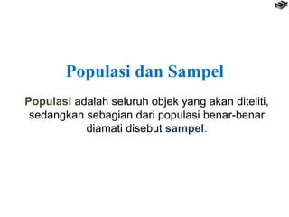 Populasi adalah seluruh objek yang akan diteliti,
sedangkan sebagian dari populasi benar-benar
diamati disebut sampel.
Populasi dan Sampel
 