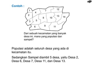 1
2
3
4
5
6
7
8
9
10
11
12
13 14
Populasi adalah seluruh desa yang ada di
kecamatan itu.
Sedangkan Sampel diambil 5 desa, yaitu Desa 2,
Desa 6, Desa 7, Desa 11, dan Desa 13.
Contoh :
Dari sebuah kecamatan yang banyak
desa ini, mana yang populasi dan
sampel?
 