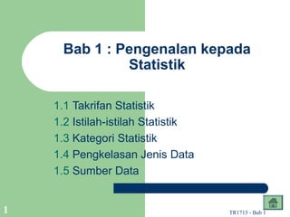 Bab 1 : Pengenalan kepada
              Statistik

    1.1 Takrifan Statistik
    1.2 Istilah-istilah Statistik
    1.3 Kategori Statistik
    1.4 Pengkelasan Jenis Data
    1.5 Sumber Data


1                                   TR1713 - Bab 1
 