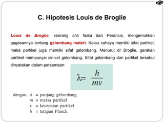 C. Hipotesis Louis de Broglie 
Louis de Broglie, seorang ahli fisika dari Perancis, mengemukkan 
gagasannya tentang gelombang materi. Kalau cahaya memliki sifat partikel, 
maka partikel juga memilki sifat gelombang. Menurut dr Broglie, gerakan 
partikel mempunyai ciri-ciri gelombang. Sifat gelombang dari partikel tersebut 
dinyatakan dalam persamaan: 
 