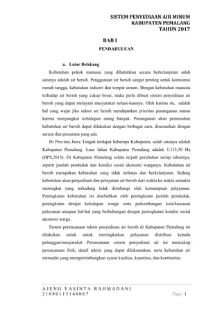 SISTEM PENYEDIAAN AIR MINUM
KABUPATEN PEMALANG
TAHUN 2017
BAB I
PENDAHULUAN
a. Latar Belakang
Kebutuhan pokok manusia yang dibutuhkan secara berkelanjutan salah
satunya adalah air bersih. Penggunaan air bersih sangat penting untuk komsumsi
rumah tangga, kebutuhan industri dan tempat umum. Dengan kebutuhan manusia
terhadap air bersih yang cukup besar, maka perlu dibuat sistem penyediaan air
bersih yang dapat melayani masyarakat seluas-luasnya. Oleh karena itu, adalah
hal yang wajar jika sektor air bersih mendapatkan prioritas penanganan utama
karena menyangkut kehidupan orang banyak. Penanganan akan pemenuhan
kebutuhan air bersih dapat dilakukan dengan berbagai cara, disesuaikan dengan
sarana dan prasarana yang ada.
Di Provinsi Jawa Tengah terdapat beberapa Kabupaten, salah satunya adalah
Kabupaten Pemalang. Luas lahan Kabupaten Pemalang adalah 1.115,30 Ha
(BPS,2015). Di Kabupaten Pemalang selalu terjadi perubahan setiap tahunnya,
seperti jumlah penduduk dan kondisi sosial ekonomi warganya. Kebutuhan air
bersih merupakan kebutuhan yang tidak terbatas dan berkelanjutan. Sedang
kebutuhan akan penyediaan dan pelayanan air bersih dari waktu ke waktu semakin
meningkat yang terkadang tidak diimbangi oleh kemampuan pelayanan.
Peningkatan kebutuhan ini disebabkan oleh peningkatan jumlah penduduk,
peningkatan derajat kehidupan warga serta perkembangan kota/kawasan
pelayanan ataupun hal-hal yang berhubungan dengan peningkatan kondisi sosial
ekonomi warga.
Sistem perencanaan teknis penyediaan air bersih di Kabupaten Pemalang ini
dilakukan untuk untuk meningkatkan pelayanan distribusi kepada
pelanggan/masyarakat Perencanaan sistem penyediaan air ini mencakup
perencanaan fisik, detail teknis yang dapat dilaksanakan, serta kebutuhan air
memadai yang mempertimbangkan syarat kualitas, kuantitas, dan kontinuitas.
A J E N G Y A S I N T A R A H M A D A N I
2 1 0 8 0 1 1 5 1 4 0 0 6 7 Page | 1
 