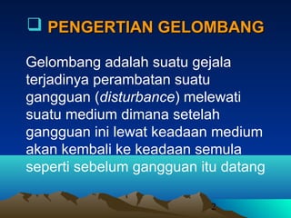 2
 PENGERTIAN GELOMBANGPENGERTIAN GELOMBANG
Gelombang adalah suatu gejala
terjadinya perambatan suatu
gangguan (disturbance) melewati
suatu medium dimana setelah
gangguan ini lewat keadaan medium
akan kembali ke keadaan semula
seperti sebelum gangguan itu datang
 