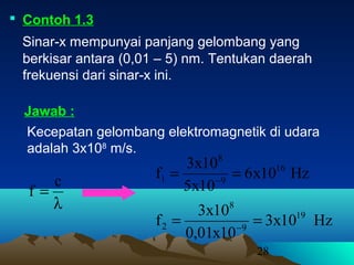 28
 Contoh 1.3
Sinar-x mempunyai panjang gelombang yang
berkisar antara (0,01 – 5) nm. Tentukan daerah
frekuensi dari sinar-x ini.
Kecepatan gelombang elektromagnetik di udara
adalah 3x108
m/s.
Jawab :
λ
=
c
f
Hz10x6
10x5
10x3
f 16
9
8
1 == −
Hz10x3
10x01,0
10x3
f 19
9
8
2 == −
 