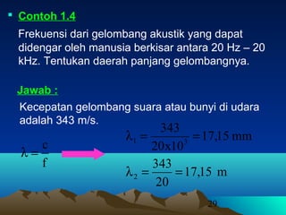 29
 Contoh 1.4
Frekuensi dari gelombang akustik yang dapat
didengar oleh manusia berkisar antara 20 Hz – 20
kHz. Tentukan daerah panjang gelombangnya.
Kecepatan gelombang suara atau bunyi di udara
adalah 343 m/s.
Jawab :
f
c
=λ
mm15,17
10x20
343
31 ==λ
m15,17
20
343
2 ==λ
 