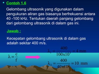 31
 Contoh 1.6
Gelombang ultrasonik yang digunakan dalam
pengukuran aliran gas biasanya berfrekuensi antara
40 -100 kHz. Tentukan daerah panjang gelombang
dari gelombang ultrasonik di dalam gas ini.
Kecepatan gelombang ultrasonik di dalam gas
adalah sekitar 400 m/s.
Jawab :
f
c
=λ
mm4
10x100
400
31 ==λ
mm10
10x40
400
32 ==λ
 