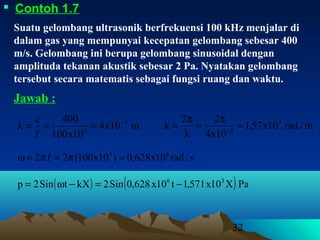 32
 Contoh 1.7
Suatu gelombang ultrasonik berfrekuensi 100 kHz menjalar di
dalam gas yang mempunyai kecepatan gelombang sebesar 400
m/s. Gelombang ini berupa gelombang sinusoidal dengan
amplituda tekanan akustik sebesar 2 Pa. Nyatakan gelombang
tersebut secara matematis sebagai fungsi ruang dan waktu.
Jawab :
s/rad10x628,0)10x100(2f2 63
=π=π=ω
( ) ( ) PaX10x571,1t10x628,0Sin2kXtSin2p 36
−=−ω=
m10x4
10x100
400
f
c 3
3
−
===λ m/rad10x57,1
10x4
22
k 3
3
=
π
=
λ
π
= −
 