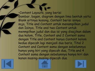 •Content Layouts, yang berisi
Gambar, bagan, diagram dengan lima bentuk yaitu:
Blank artinya kosong, Content berisi isinya
saja, Title and Content untuk menampilkan judul
dan Isinya, Title and two Content untuk
menmpilkan judul dan dua isi yang disajikan dalam
dua kolom, Title, Content and 2 Content sama
dengan Title and Content hanya Content kolom
kedua dipecah lagi menjadi dua baris, Titel 2
Content and Content sama dengan sebelumnya
hanya yang kiri yang dipecah dua, Title and 4
Content sama dengan sebelumnya hanya kiri dan
kanan masing-masing dipecah dua.

 