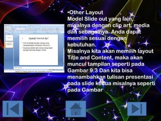 •Other Layout
Model Slide out yang lain,
misalnya dengan clip art, media
dan sebagainya. Anda dapat
memilih sesuai dengan
kebutuhan.
Misalnya kita akan memilih layout
Title and Content, maka akan
muncul tampilan seperti pada
Gambar 9.3 Dan kita bisa
menambahkan tulisan presentasi
pada slide kedua misalnya seperti
pada Gambar 9.3.

 
