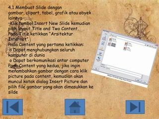 4.1 Membuat Slide dengan
gambar, clipart, tabel, grafik atau obyek
lainnya
•Klik tombol Insert New Slide kemudian
pilih layout Title and Two Content.
Pada Title ketikkan “Arsitektur
Internet”.
Pada Content yang pertama ketikkan:
o Dapat menghubungkan seluruh
komputer di dunia
o Dapat berkomunikasi antar computer
Pada Content yang kedua, jika ingin
menambahkan gambar dengan cara klik
picture pada content, kemudian akan
muncul kotak dialog Insert Picture dan
pilih file gambar yang akan dimasukkan ke
silde

 