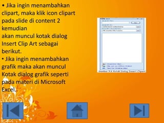 • Jika ingin menambahkan
clipart, maka klik icon clipart
pada slide di content 2
kemudian
akan muncul kotak dialog
Insert Clip Art sebagai
berikut.
• Jika ingin menambahkan
grafik maka akan muncul
Kotak dialog grafik seperti
pada materi di Microsoft
Excel.

 