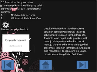 5.3 Slide Show View ini berguna untuk
5.3 Tombol
menampilkan slide-slide yang telah
dibentuk, dimulai dari slide pertama.
Caranya:
1.
Aktifkan slide pertama.
2.
Klik tombol Slide Show View

Muncul tampilan berikut:

Untuk menampilkan slide berikutnya
tekanlah tombol Page Down, jika slide
sebelumnya tekanlah tombol Page Up.
Tombol Home dapat anda gunakan untk
menuju slide pertama dan End untuk
menuju slide terakhir. Untuk mengakhiri
presentasi tekanlah tombol Esc. Anda juga
bisa mengakhiri dengan cara klik kanan
mouse kemudian pilihlah End Show.

 