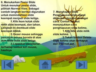 6. Menukarkan Posisi Slide
Untuk menukar posisi slide,
pilihlah Normal View. Sebagai
contoh langkah berikut digunakan
untuk memindahkan slide
keempat menjadi slide ketiga.
1.Klik ikom kotak slide
milik slide keempat, dan tahan.
Langkah ini membuat slide
keempat diblok.
2.Geser mouse sehingga
penunjuk mouse berada di atas
ikon Slide milik slide ketiga.
3.Lepaskan penekanan
terhadap tombol kiri mouse,
hasilnya

7. Menghapus Slide
Penghapusan slide dapat
dilakukan dengan berbagai
cara. Contoh berikut
menunjukkan cara
penghapusan slide kelima.
1.Klik ikon slide milik
slide kelima.
2.Tekan tombol Delete
Slide kelima akan terhapus
dari Internet.ppt.

 