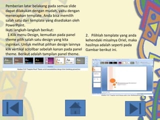 Pemberian latar belakang pada semua slide
dapat dilakukan dengan mudah, yaitu dengan
menerapkan template. Anda bisa memilih
salah satu dari template yang disediakan oleh
PowerPoint.
Ikuti langkah-langkah berikut:
1.Klik menu Design, kemudian pada panel
theme pilih salah satu design yang kita
inginkan. Untuk melihat pilihan design lainnya
klik vertikal scrollbar sebelah kanan pada panel
theme. Berikut adalah tampilan panel theme.

2. Pilihlah template yang anda
kehendaki misalnya Oriel, maka
hasilnya adalah seperti pada
Gambar berikut ini.

 