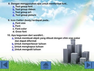 8. Dengan menggunakan apa untuk menformat font..
a. Tool group font
b. Tool group ribbon
c. Tool group art
d. Tool group picture
9. Icon Calibri (body) terdapat pada..
a. Font size
b. Font
c. Font color
d. Grow font
10. Apa kegunaan dari wordArt..
a. Untuk membuat objek yang dibuat dengan efek siap pakai
dan dapat diformat
b. Untuk memperbesar tulisan
c. Untuk menghapus tulisan
d. Untuk mengedit tulisan

 