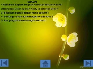 URAIAN
1.Sebutkan langkah-langkah membuat dokumen baru !
2.Berfungsi untuk apakah Apply to selected Slide ?
3. Sebutkan bagian-bagian menu content !
4. Berfungsi untuk apakah Apply to all slides ?
5. Apa yang dimaksud dengan wordArt ?

 