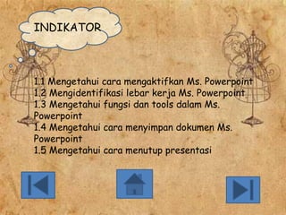 INDIKATOR

1.1 Mengetahui cara mengaktifkan Ms. Powerpoint
1.2 Mengidentifikasi lebar kerja Ms. Powerpoint
1.3 Mengetahui fungsi dan tools dalam Ms.
Powerpoint
1.4 Mengetahui cara menyimpan dokumen Ms.
Powerpoint
1.5 Mengetahui cara menutup presentasi

 
