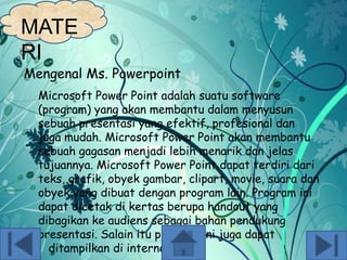 MATE
RI

Mengenal Ms. Powerpoint
Microsoft Power Point adalah suatu software
(program) yang akan membantu dalam menyusun
sebuah presentasi yang efektif, profesional dan
juga mudah. Microsoft Power Point akan membantu
sebuah gagasan menjadi lebih menarik dan jelas
tujuannya. Microsoft Power Point dapat terdiri dari
teks, grafik, obyek gambar, clipart, movie, suara dan
obyek yang dibuat dengan program lain. Program ini
dapat dicetak di kertas berupa handout yang
dibagikan ke audiens sebagai bahan pendukung
presentasi. Salain itu program ini juga dapat
ditampilkan di internet.

 