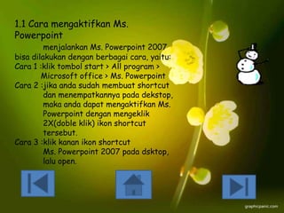 1.1 Cara mengaktifkan Ms.
Powerpoint

menjalankan Ms. Powerpoint 2007
bisa dilakukan dengan berbagai cara, yaitu:
Cara 1 :klik tombol start > All program >
Microsoft office > Ms. Powerpoint
Cara 2 :jika anda sudah membuat shortcut
dan menempatkannya pada dekstop,
maka anda dapat mengaktifkan Ms.
Powerpoint dengan mengeklik
2X(doble klik) ikon shortcut
tersebut.
Cara 3 :klik kanan ikon shortcut
Ms. Powerpoint 2007 pada dsktop,
lalu open.

 