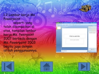 1.2 Lembar kerja Ms.
Powerpoint
seperti yang
telah disampaikan di
atas, tampilan lembar
kerja Ms. Pwerpoint
2007 berbeda dengan
Ms. Powerpoint 2003
begitu juga dengan
istilah penggunaannya.

 