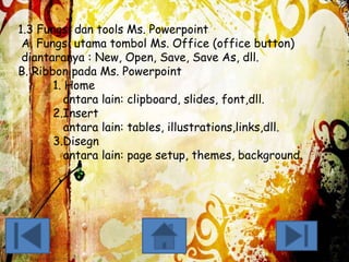 1.3 Fungsi dan tools Ms. Powerpoint
A. Fungsi utama tombol Ms. Office (office button)
diantaranya : New, Open, Save, Save As, dll.
B. Ribbon pada Ms. Powerpoint
1. Home
antara lain: clipboard, slides, font,dll.
2.Insert
antara lain: tables, illustrations,links,dll.
3.Disegn
antara lain: page setup, themes, background.

 