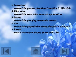 4. Animatons
antara lain: preview, aimations,transition to this slide.
5. Slide show
antara lain: start slide show, set up, monitors.
6. Review
antara lain: proofing, comments, protect.
7. View
antara lain: presentation views, show/hide, zoom,dll.
8. Format
antara lain: insert shapes, shape style, dll.

 