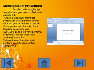 Menciptakan Presentasi
Setelah anda menghadapi
tampilan sebagaimana terlihat pada
gambar 9.1.
Anda bisa langsung membuat
presentasi. Slide pertama adalah
slide dengan format layout untuk
Judul presentasi. Anda ketikkan
langsung saja Judul dan
Sub Judul pada slide yang pertama.
Misalnya kita akan buat slide
tentang Pengenalan
Internet maka tampilan slide
pertama seperti pada contoh
Gambar 9.2

 